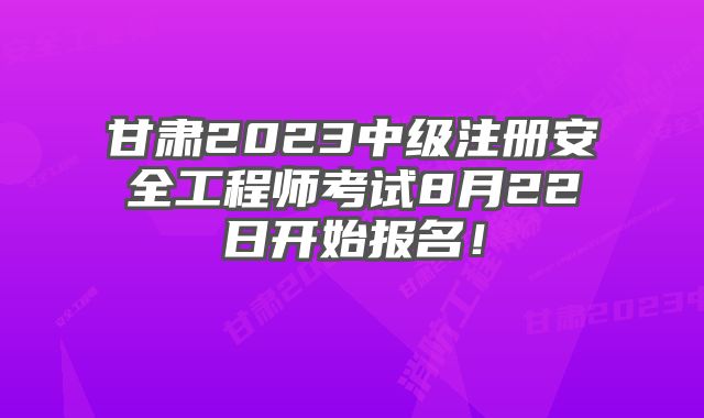 甘肃2023中级注册安全工程师考试8月22日开始报名！
