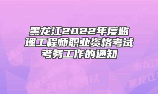 黑龙江2022年度监理工程师职业资格考试考务工作的通知