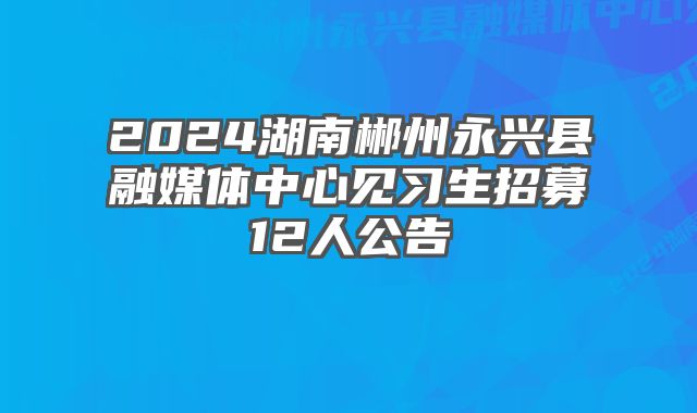 2024湖南郴州永兴县融媒体中心见习生招募12人公告