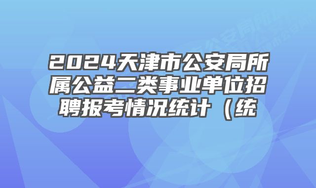 2024天津市公安局所属公益二类事业单位招聘报考情况统计（统计时间：2024年4月24日上午10点）